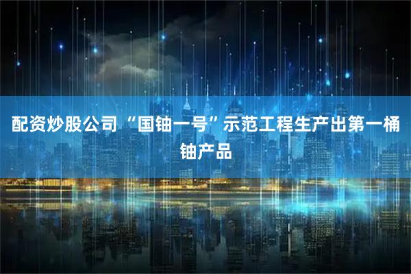 配资炒股公司 “国铀一号”示范工程生产出第一桶铀产品