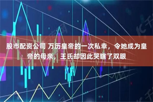 股市配资公司 万历皇帝的一次私幸，令她成为皇帝的母亲，王氏却因此哭瞎了双眼