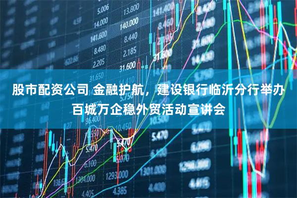 股市配资公司 金融护航，建设银行临沂分行举办百城万企稳外贸活动宣讲会