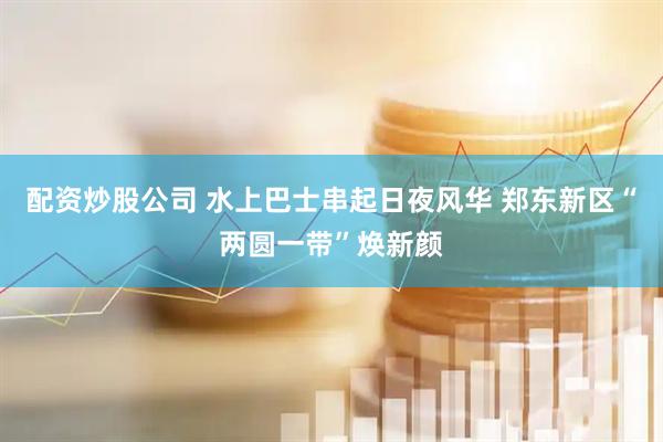 配资炒股公司 水上巴士串起日夜风华 郑东新区“两圆一带”焕新颜