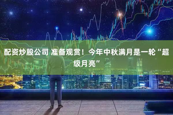配资炒股公司 准备观赏！今年中秋满月是一轮“超级月亮”