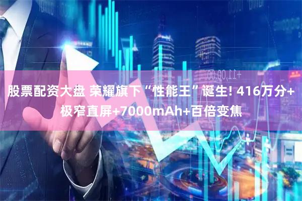 股票配资大盘 荣耀旗下“性能王”诞生! 416万分+极窄直屏+7000mAh+百倍变焦