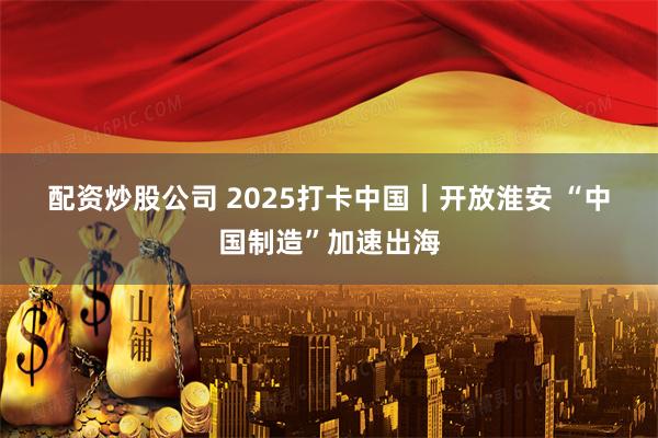 配资炒股公司 2025打卡中国｜开放淮安 “中国制造”加速出海