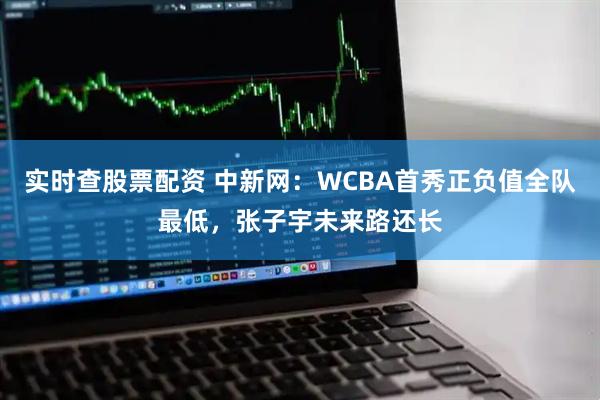 实时查股票配资 中新网：WCBA首秀正负值全队最低，张子宇未来路还长