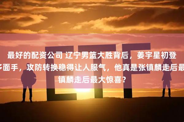 最好的配资公司 辽宁男篮大胜背后，姜宇星初登场秒变多面手，攻防转换稳得让人服气，他真是张镇麟走后最大惊喜？